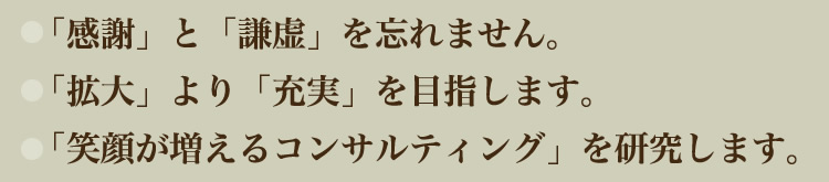 「感謝」と「謙虚」を忘れません。
「拡大」より「充実」を目指します。
「笑顔が増えるコンサルティング」を研究します。